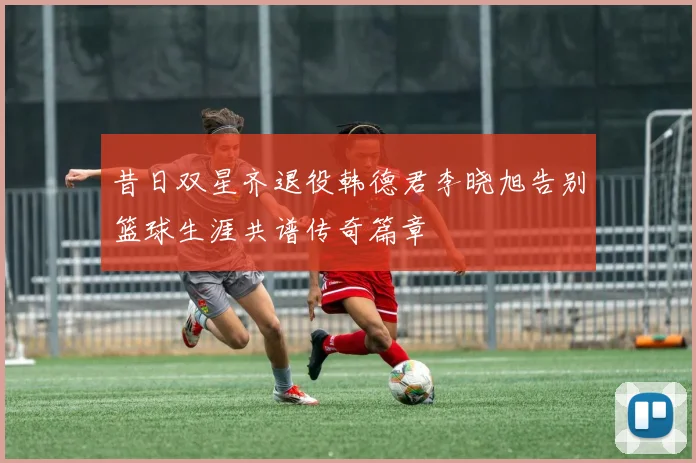 昔日双星齐退役韩德君李晓旭告别篮球生涯共谱传奇篇章