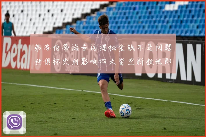 弗洛伦蒂诺专访揭秘金钱不是问题世俱杯失利影响四大皆空新教练即将到来