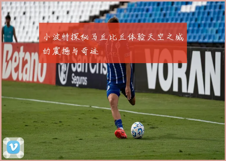 小波特探秘马丘比丘体验天空之城的震撼与奇迹