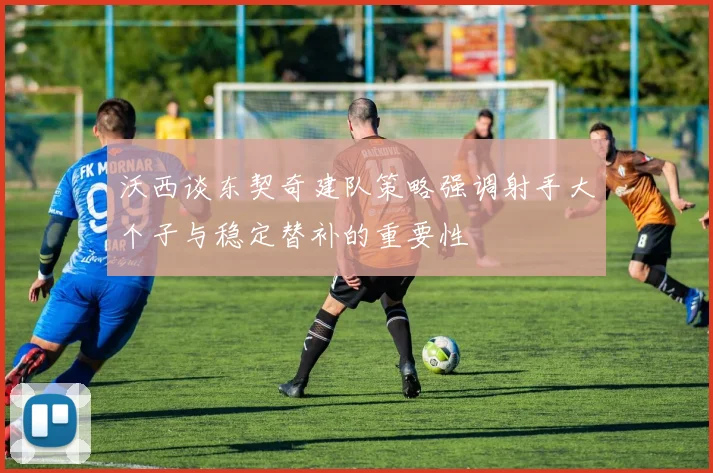 沃西谈东契奇建队策略强调射手大个子与稳定替补的重要性