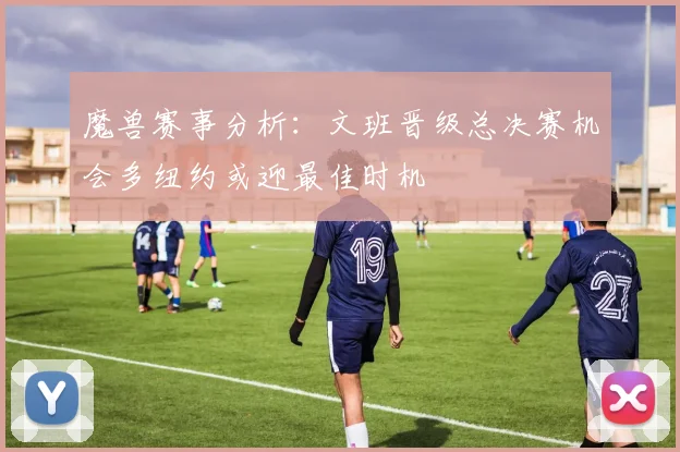 魔兽赛事分析：文班晋级总决赛机会多纽约或迎最佳时机