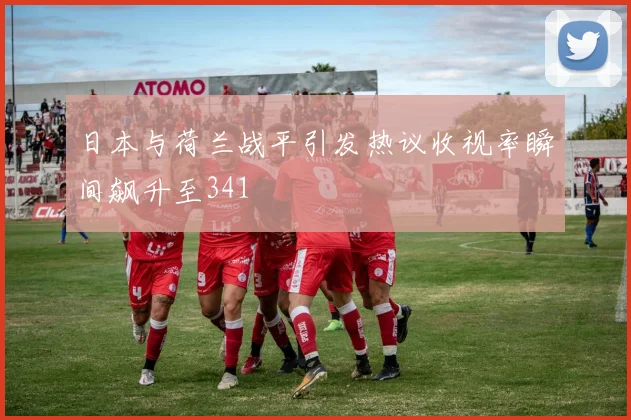 日本与荷兰战平引发热议收视率瞬间飙升至341
