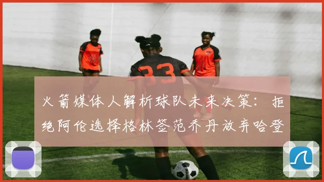 火箭媒体人解析球队未来决策：拒绝阿伦选择格林签范乔丹放弃哈登