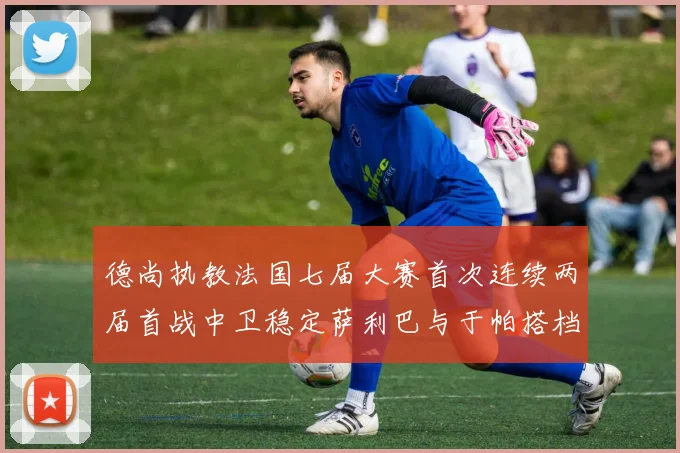 德尚执教法国七届大赛首次连续两届首战中卫稳定萨利巴与于帕搭档