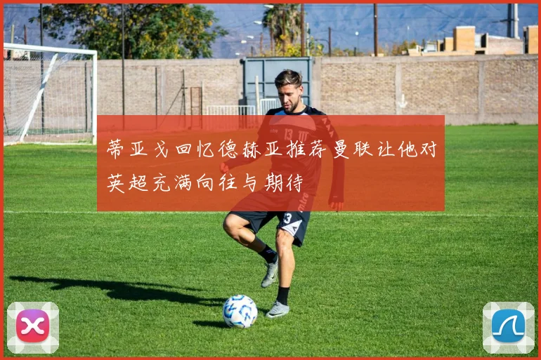 蒂亚戈回忆德赫亚推荐曼联让他对英超充满向往与期待