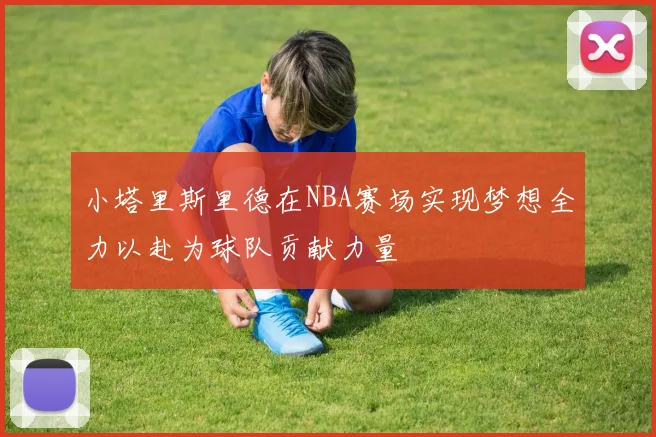 小塔里斯里德在NBA赛场实现梦想全力以赴为球队贡献力量