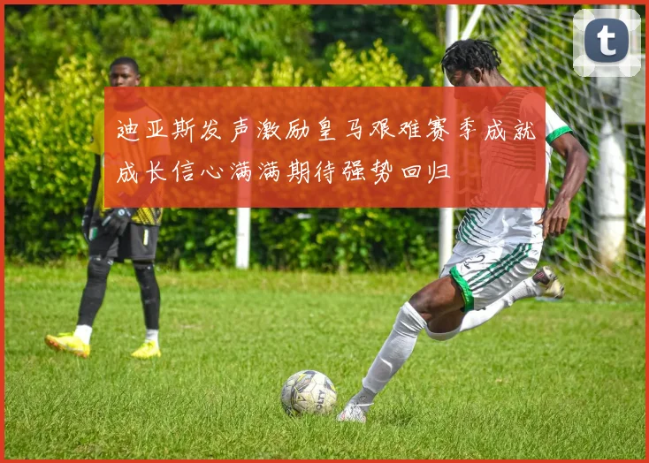 迪亚斯发声激励皇马艰难赛季成就成长信心满满期待强势回归