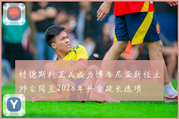 特德斯科正式成为博洛尼亚新任主帅合同至2028年并含延长选项